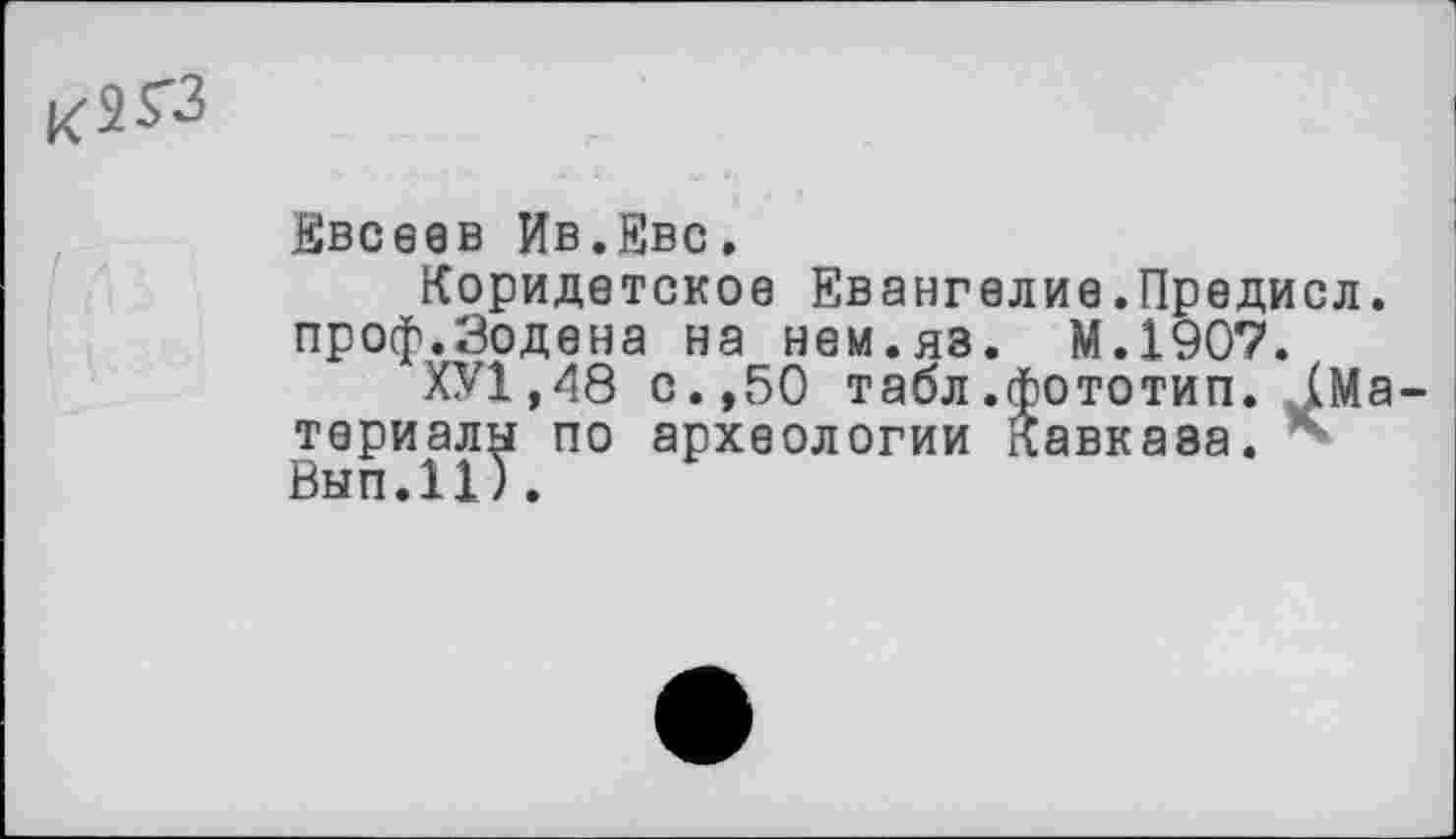 ﻿К2ГЗ
Евсеев Ив.Еве.
Коридетское Евангелие.Предисл. проф.Зодена на нем.яз. М.1907.
ХУ1.48 с.,50 табл.фототип. ^Материалу по археологии Кавказа. *